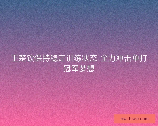 王楚钦保持稳定训练状态 全力冲击单打冠军梦想 王楚钦保持稳定训练状态 全力冲击单打冠军梦想