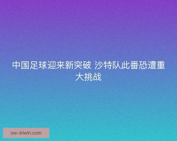 中国足球迎来新突破 沙特队此番恐遭重大挑战