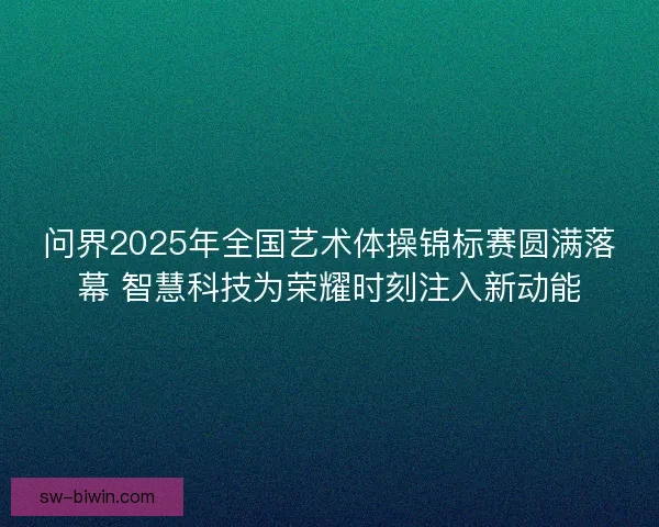 问界2025年全国艺术体操锦标赛圆满落幕 智慧科技为荣耀时刻注入新动能 问界2025年全国艺术体操锦标赛圆满落幕 智慧科技为荣耀时刻注入新动能