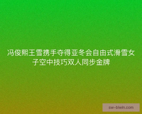 冯俊熙王雪携手夺得亚冬会自由式滑雪女子空中技巧双人同步金牌