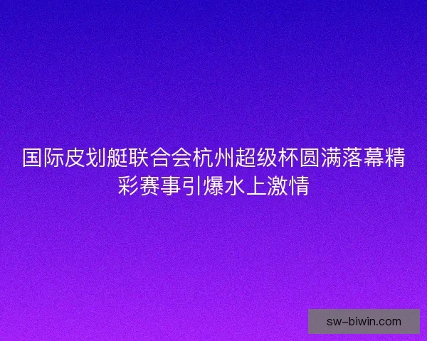 国际皮划艇联合会杭州超级杯圆满落幕精彩赛事引爆水上激情 国际皮划艇联合会杭州超级杯圆满落幕精彩赛事引爆水上激情