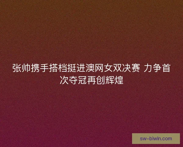 张帅携手搭档挺进澳网女双决赛 力争首次夺冠再创辉煌 张帅携手搭档挺进澳网女双决赛 力争首次夺冠再创辉煌