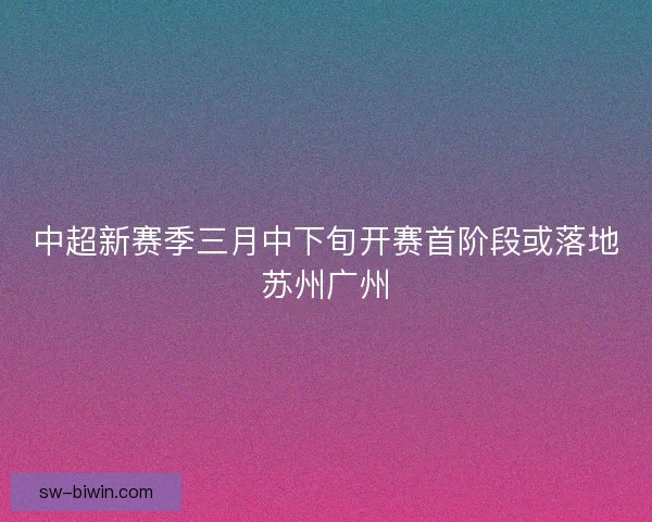 中超新赛季三月中下旬开赛首阶段或落地苏州广州