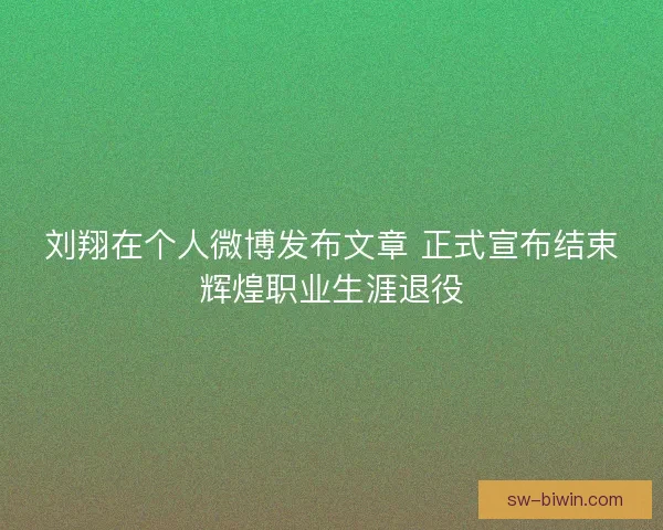 刘翔在个人微博发布文章 正式宣布结束辉煌职业生涯退役