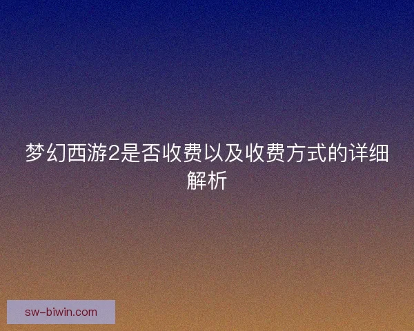 梦幻西游2是否收费以及收费方式的详细解析 梦幻西游2是否收费以及收费方式的详细解析