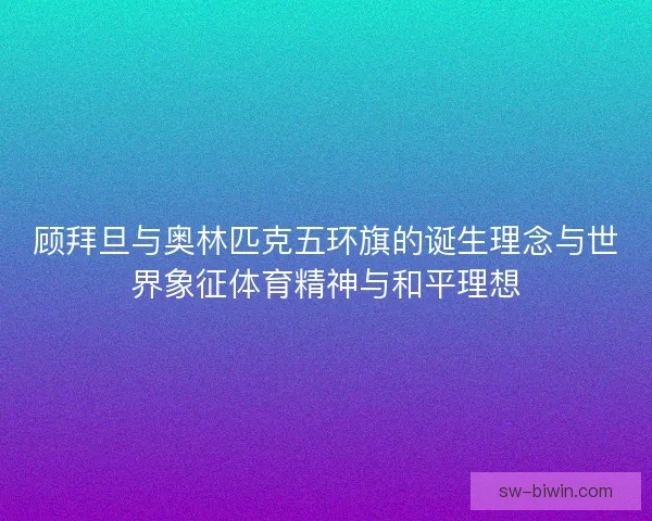 顾拜旦与奥林匹克五环旗的诞生理念与世界象征体育精神与和平理想