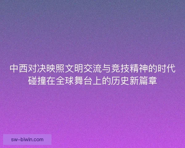 中西对决映照文明交流与竞技精神的时代碰撞在全球舞台上的历史新篇章
