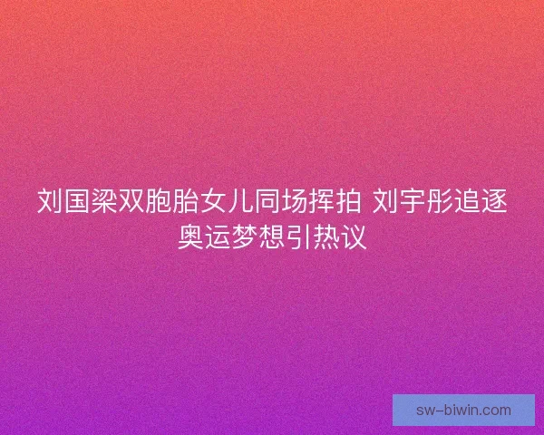刘国梁双胞胎女儿同场挥拍 刘宇彤追逐奥运梦想引热议 刘国梁双胞胎女儿同场挥拍 刘宇彤追逐奥运梦想引热议