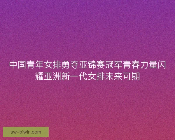中国青年女排勇夺亚锦赛冠军青春力量闪耀亚洲新一代女排未来可期